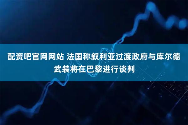 配资吧官网网站 法国称叙利亚过渡政府与库尔德武装将在巴黎进行谈判
