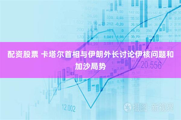配资股票 卡塔尔首相与伊朗外长讨论伊核问题和加沙局势