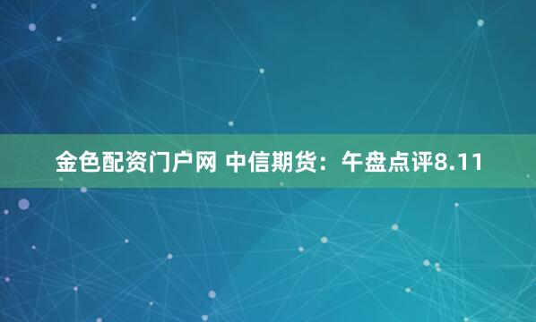 金色配资门户网 中信期货：午盘点评8.11