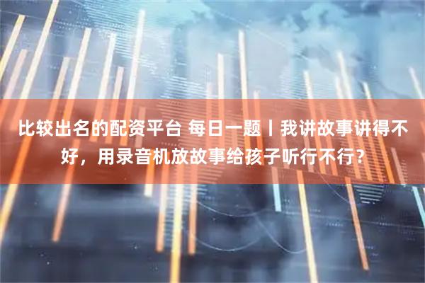 比较出名的配资平台 每日一题丨我讲故事讲得不好，用录音机放故事给孩子听行不行？
