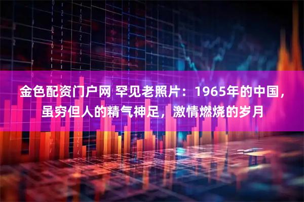 金色配资门户网 罕见老照片：1965年的中国，虽穷但人的精气神足，激情燃烧的岁月