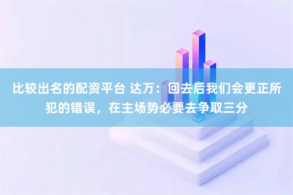 比较出名的配资平台 达万：回去后我们会更正所犯的错误，在主场势必要去争取三分
