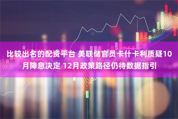 比较出名的配资平台 美联储官员卡什卡利质疑10月降息决定 12月政策路径仍待数据指引